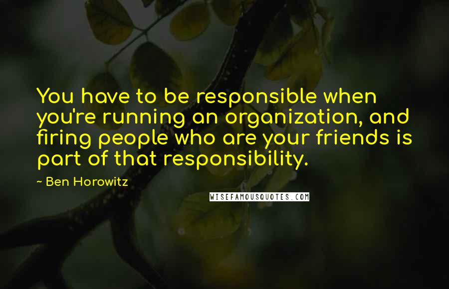 Ben Horowitz quotes: You have to be responsible when you're running an organization, and firing people who are your friends is part of that responsibility.