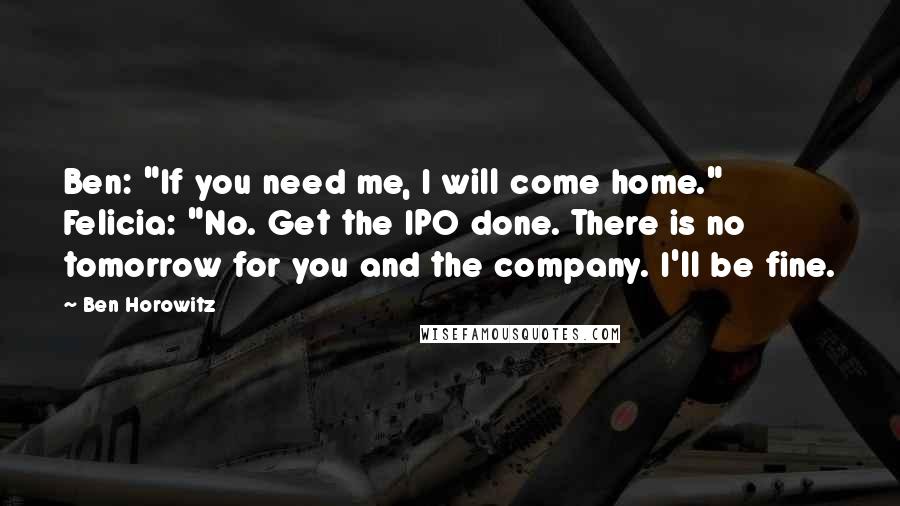 Ben Horowitz quotes: Ben: "If you need me, I will come home." Felicia: "No. Get the IPO done. There is no tomorrow for you and the company. I'll be fine. Ben Horowitz quotes: Ben: "If you need me, I will come home." Felicia: "No. Get the IPO done. There is no tomorrow for you and the company. I'll be fine.