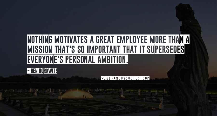 Ben Horowitz quotes: Nothing motivates a great employee more than a mission that's so important that it supersedes everyone's personal ambition.