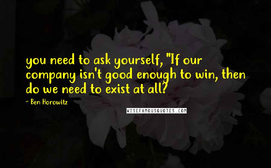 Ben Horowitz quotes: you need to ask yourself, "If our company isn't good enough to win, then do we need to exist at all?