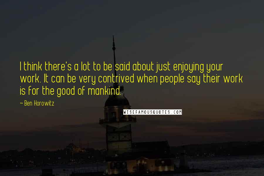 Ben Horowitz quotes: I think there's a lot to be said about just enjoying your work. It can be very contrived when people say their work is for the good of mankind. Ben Horowitz quotes: I think there's a lot to be said about just enjoying your work. It can be very contrived when people say their work is for the good of mankind.