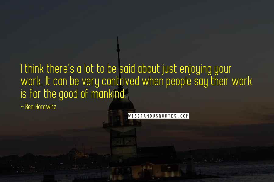 Ben Horowitz quotes: I think there's a lot to be said about just enjoying your work. It can be very contrived when people say their work is for the good of mankind.