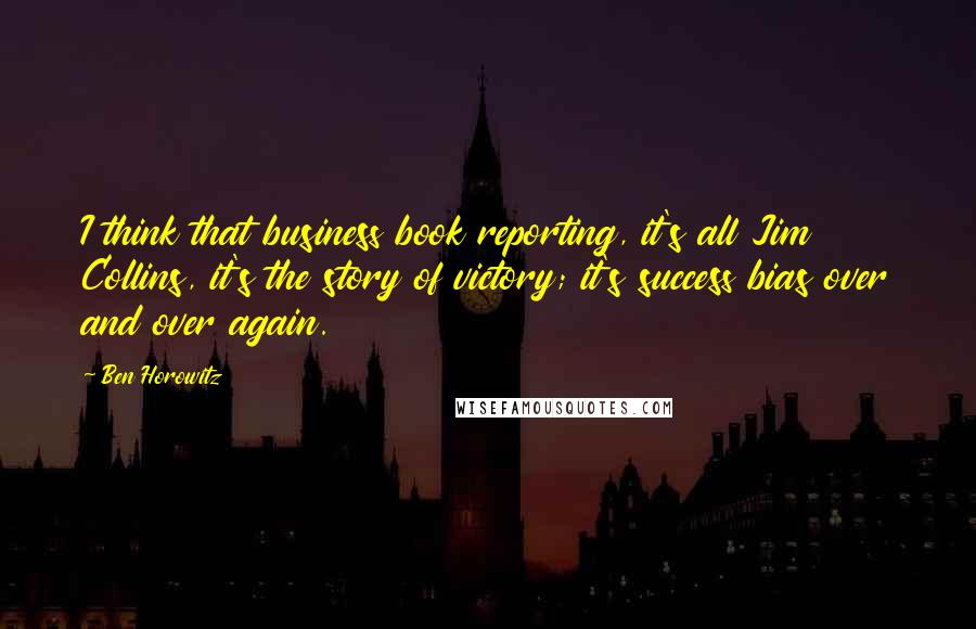 Ben Horowitz quotes: I think that business book reporting, it's all Jim Collins, it's the story of victory; it's success bias over and over again. Ben Horowitz quotes: I think that business book reporting, it's all Jim Collins, it's the story of victory; it's success bias over and over again.