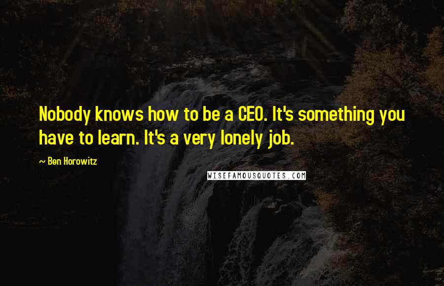 Ben Horowitz quotes: Nobody knows how to be a CEO. It's something you have to learn. It's a very lonely job. Ben Horowitz quotes: Nobody knows how to be a CEO. It's something you have to learn. It's a very lonely job.
