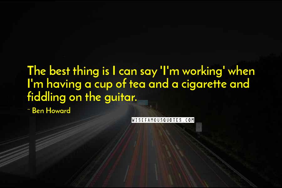 Ben Howard quotes: The best thing is I can say 'I'm working' when I'm having a cup of tea and a cigarette and fiddling on the guitar.