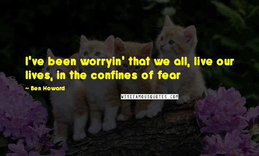 Ben Howard quotes: I've been worryin' that we all, live our lives, in the confines of fear