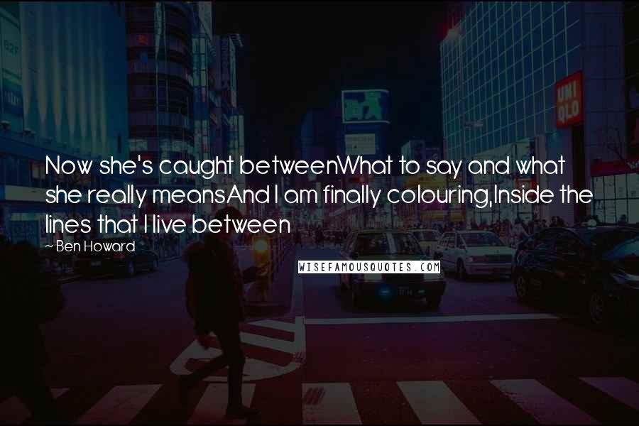 Ben Howard quotes: Now she's caught betweenWhat to say and what she really meansAnd I am finally colouring,Inside the lines that I live between