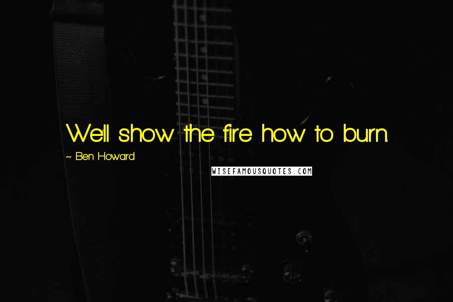 Ben Howard quotes: We'll show the fire how to burn.