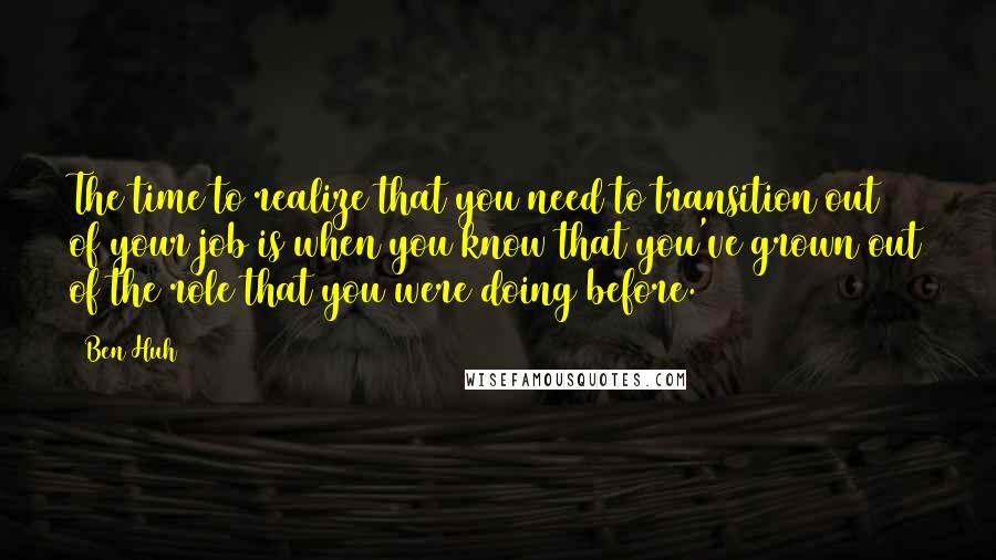 Ben Huh quotes: The time to realize that you need to transition out of your job is when you know that you've grown out of the role that you were doing before. Ben Huh quotes: The time to realize that you need to transition out of your job is when you know that you've grown out of the role that you were doing before.