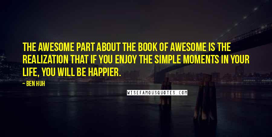 Ben Huh quotes: The awesome part about The Book of Awesome is the realization that if you enjoy the simple moments in your life, you will be happier. Ben Huh quotes: The awesome part about The Book of Awesome is the realization that if you enjoy the simple moments in your life, you will be happier.