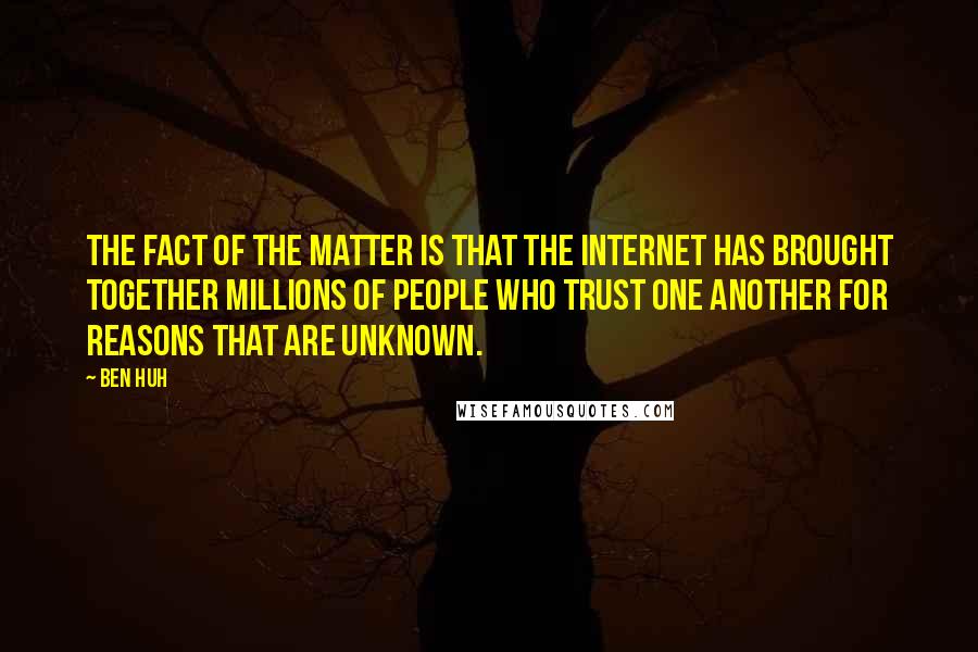 Ben Huh quotes: The fact of the matter is that the Internet has brought together millions of people who trust one another for reasons that are unknown. Ben Huh quotes: The fact of the matter is that the Internet has brought together millions of people who trust one another for reasons that are unknown.