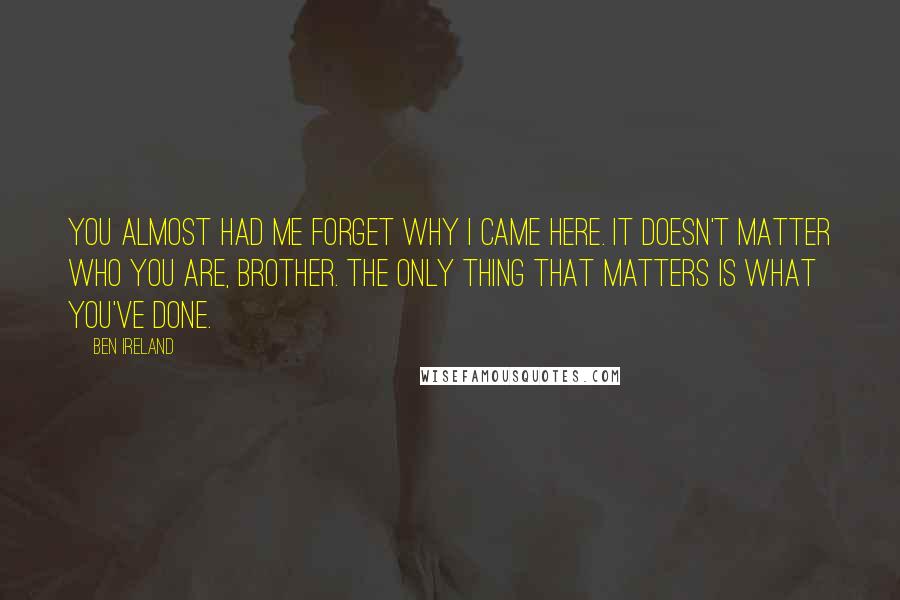 Ben Ireland quotes: You almost had me forget why I came here. It doesn't matter who you are, brother. The only thing that matters is what you've done. Ben Ireland quotes: You almost had me forget why I came here. It doesn't matter who you are, brother. The only thing that matters is what you've done.