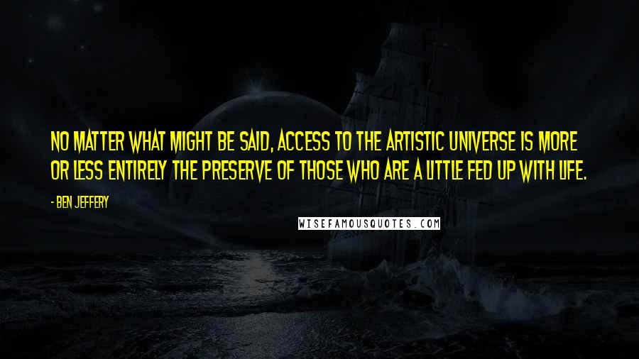 Ben Jeffery quotes: No matter what might be said, access to the artistic universe is more or less entirely the preserve of those who are a little fed up with life.