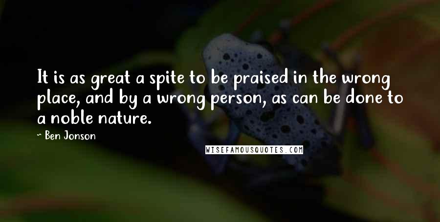 Ben Jonson quotes: It is as great a spite to be praised in the wrong place, and by a wrong person, as can be done to a noble nature.