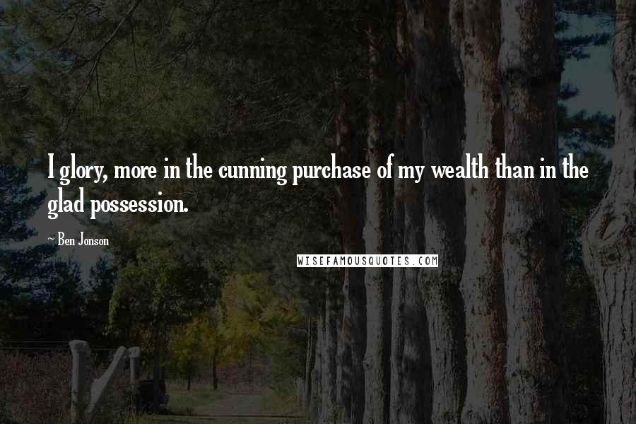 Ben Jonson quotes: I glory, more in the cunning purchase of my wealth than in the glad possession.