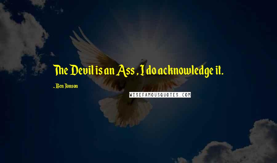Ben Jonson quotes: The Devil is an Ass , I do acknowledge it.