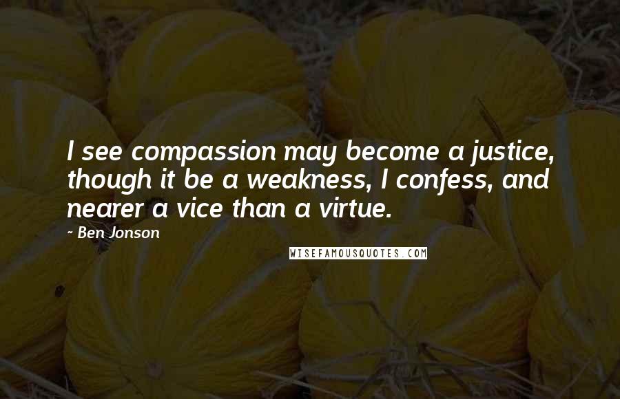 Ben Jonson quotes: I see compassion may become a justice, though it be a weakness, I confess, and nearer a vice than a virtue.