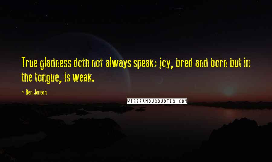 Ben Jonson quotes: True gladness doth not always speak; joy, bred and born but in the tongue, is weak.