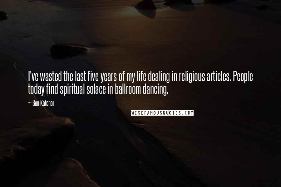 Ben Katchor quotes: I've wasted the last five years of my life dealing in religious articles. People today find spiritual solace in ballroom dancing.