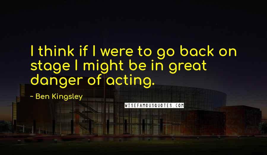 Ben Kingsley quotes: I think if I were to go back on stage I might be in great danger of acting.