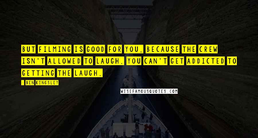 Ben Kingsley quotes: But filming is good for you, because the crew isn't allowed to laugh. You can't get addicted to getting the laugh.