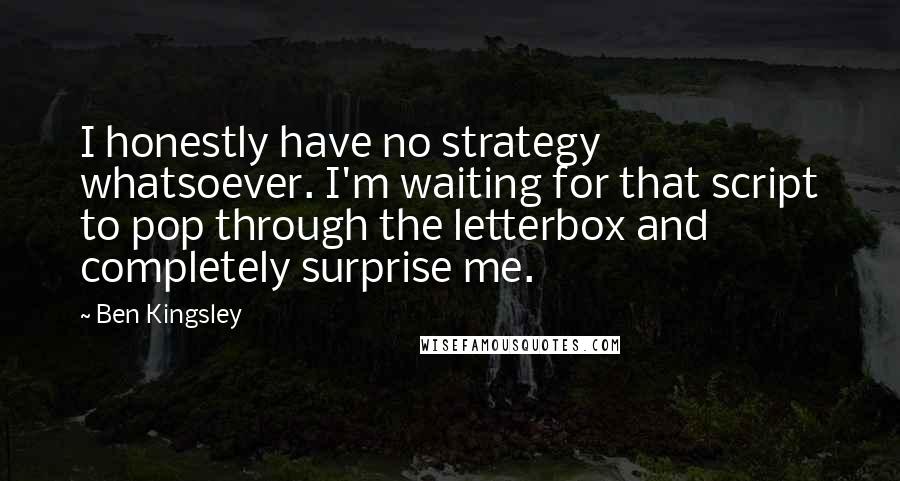 Ben Kingsley quotes: I honestly have no strategy whatsoever. I'm waiting for that script to pop through the letterbox and completely surprise me.