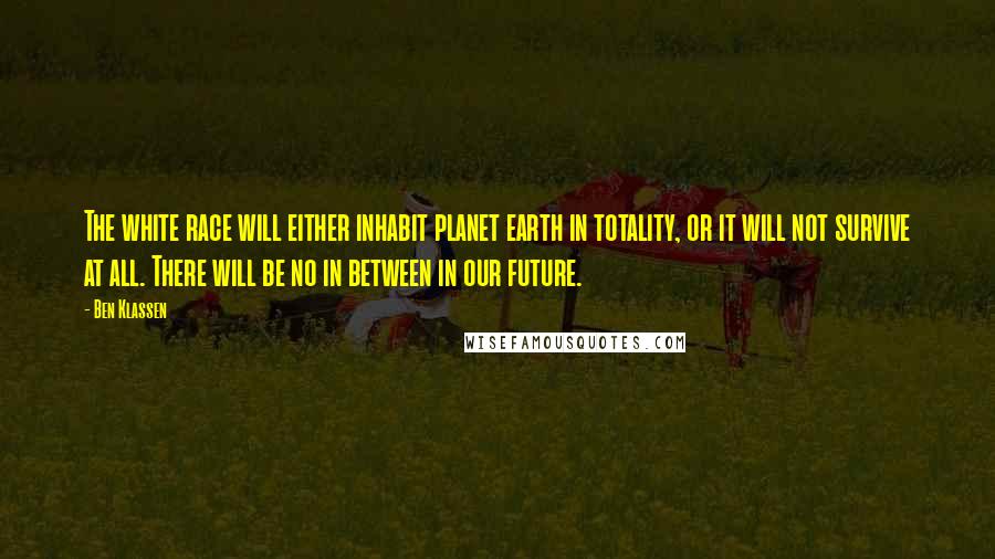 Ben Klassen quotes: The white race will either inhabit planet earth in totality, or it will not survive at all. There will be no in between in our future. Ben Klassen quotes: The white race will either inhabit planet earth in totality, or it will not survive at all. There will be no in between in our future.