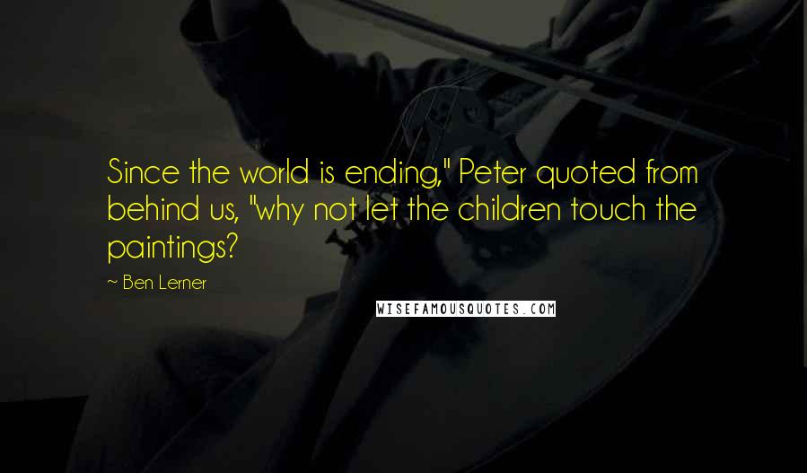 Ben Lerner quotes: Since the world is ending," Peter quoted from behind us, "why not let the children touch the paintings?