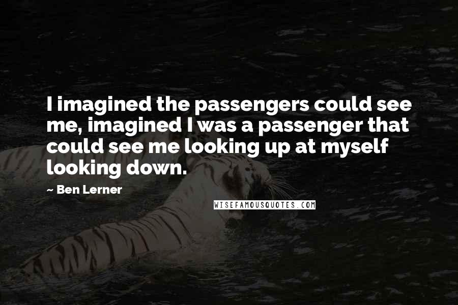 Ben Lerner quotes: I imagined the passengers could see me, imagined I was a passenger that could see me looking up at myself looking down.