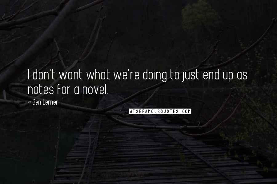 Ben Lerner quotes: I don't want what we're doing to just end up as notes for a novel.
