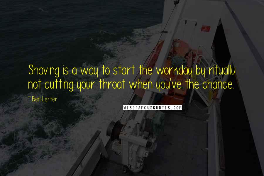 Ben Lerner quotes: Shaving is a way to start the workday by ritually not cutting your throat when you've the chance.