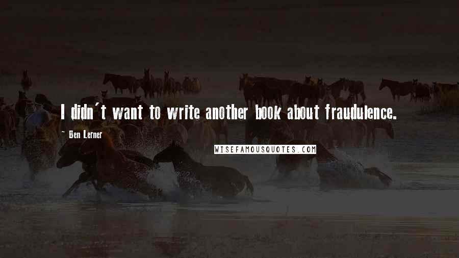 Ben Lerner quotes: I didn't want to write another book about fraudulence.