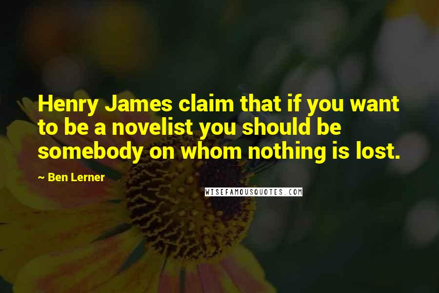 Ben Lerner quotes: Henry James claim that if you want to be a novelist you should be somebody on whom nothing is lost.