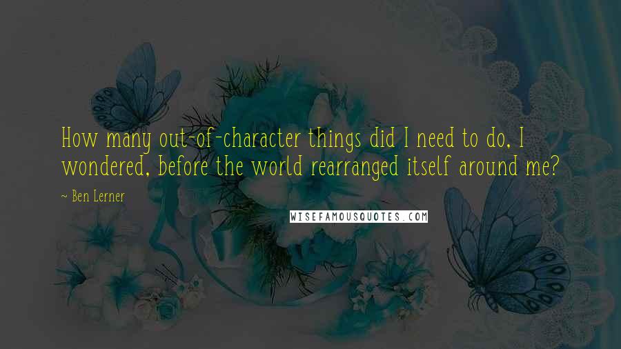 Ben Lerner quotes: How many out-of-character things did I need to do, I wondered, before the world rearranged itself around me?