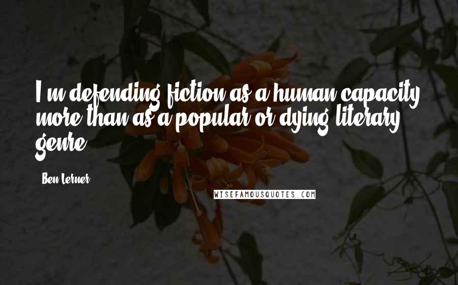 Ben Lerner quotes: I'm defending fiction as a human capacity more than as a popular or dying literary genre.