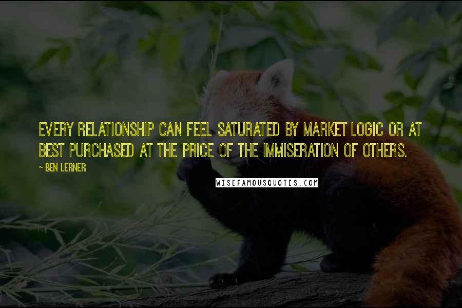 Ben Lerner quotes: Every relationship can feel saturated by market logic or at best purchased at the price of the immiseration of others.