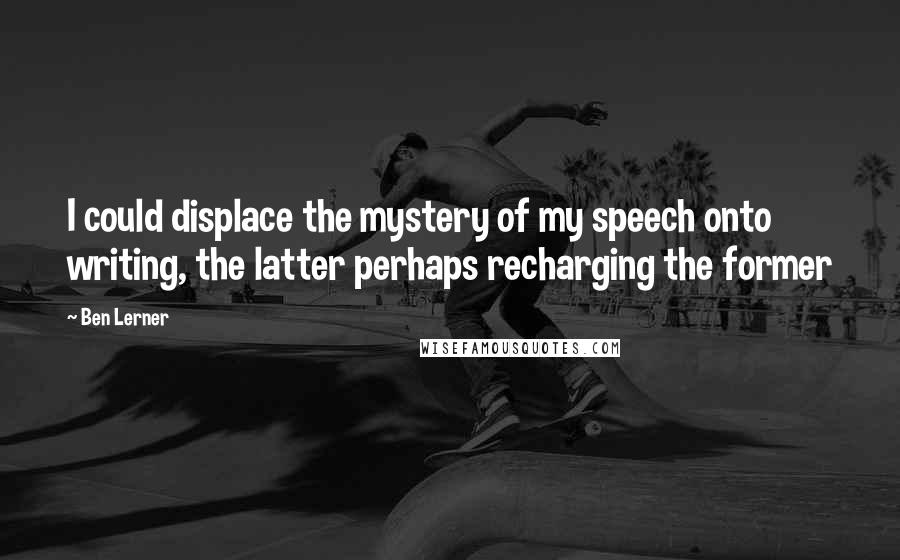 Ben Lerner quotes: I could displace the mystery of my speech onto writing, the latter perhaps recharging the former