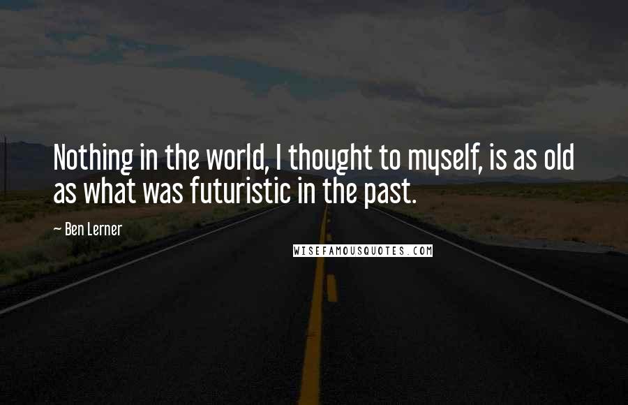 Ben Lerner quotes: Nothing in the world, I thought to myself, is as old as what was futuristic in the past.