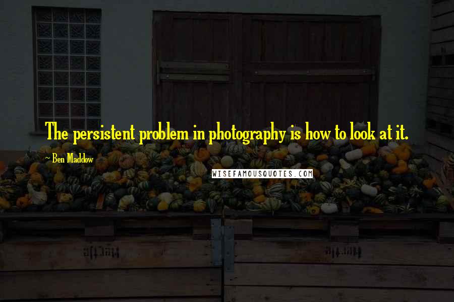 Ben Maddow quotes: The persistent problem in photography is how to look at it.