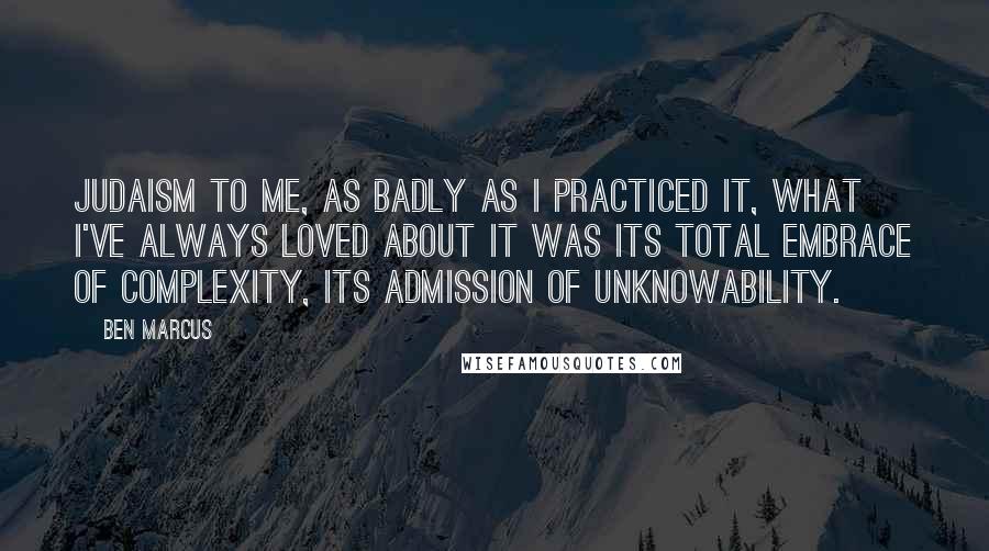 Ben Marcus quotes: Judaism to me, as badly as I practiced it, what I've always loved about it was its total embrace of complexity, its admission of unknowability. Ben Marcus quotes: Judaism to me, as badly as I practiced it, what I've always loved about it was its total embrace of complexity, its admission of unknowability.