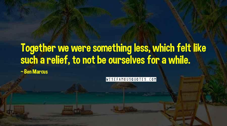 Ben Marcus quotes: Together we were something less, which felt like such a relief, to not be ourselves for a while.