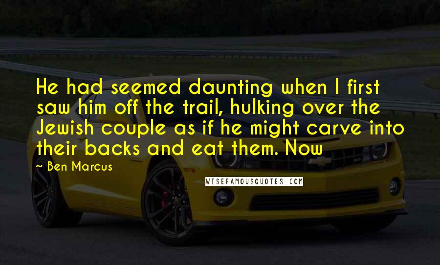 Ben Marcus quotes: He had seemed daunting when I first saw him off the trail, hulking over the Jewish couple as if he might carve into their backs and eat them. Now