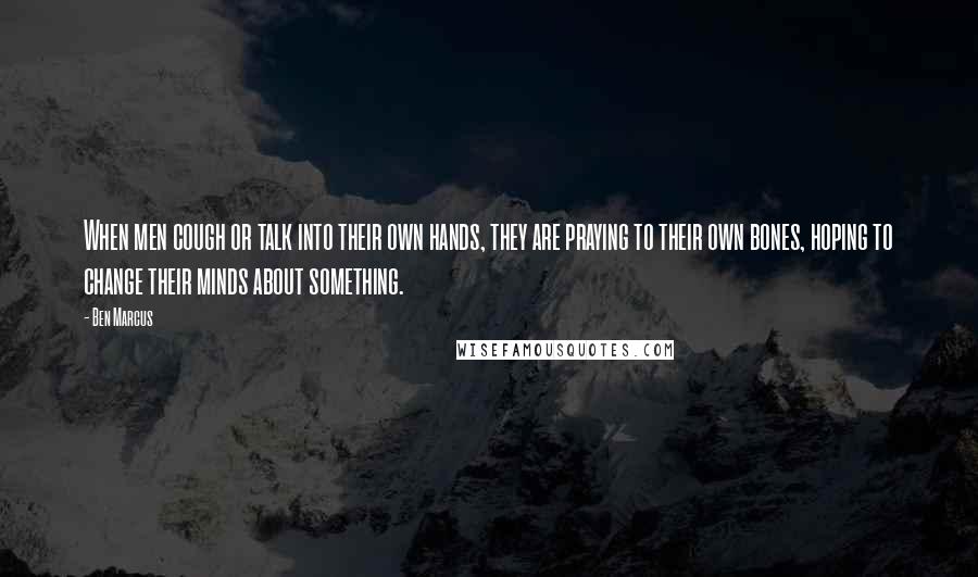 Ben Marcus quotes: When men cough or talk into their own hands, they are praying to their own bones, hoping to change their minds about something. Ben Marcus quotes: When men cough or talk into their own hands, they are praying to their own bones, hoping to change their minds about something.