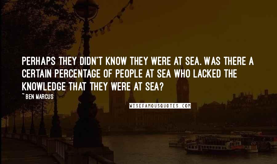 Ben Marcus quotes: Perhaps they didn't know they were at sea. Was there a certain percentage of people at sea who lacked the knowledge that they were at sea? Ben Marcus quotes: Perhaps they didn't know they were at sea. Was there a certain percentage of people at sea who lacked the knowledge that they were at sea?