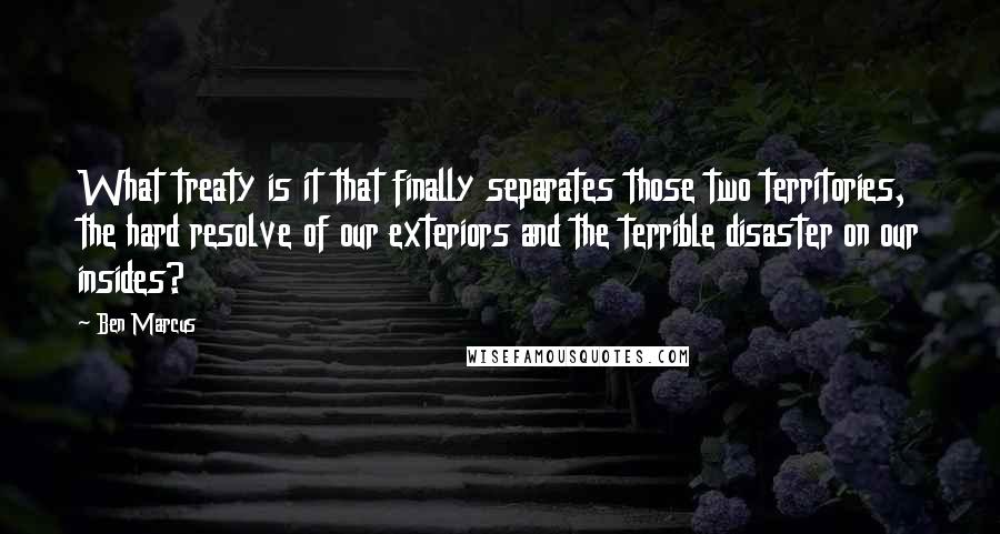 Ben Marcus quotes: What treaty is it that finally separates those two territories, the hard resolve of our exteriors and the terrible disaster on our insides? Ben Marcus quotes: What treaty is it that finally separates those two territories, the hard resolve of our exteriors and the terrible disaster on our insides?