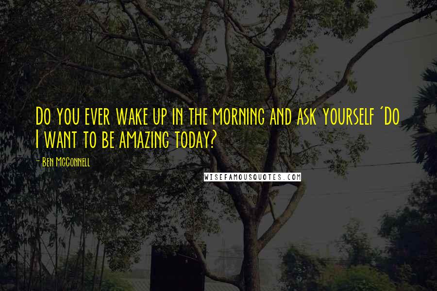 Ben McConnell quotes: Do you ever wake up in the morning and ask yourself 'Do I want to be amazing today?