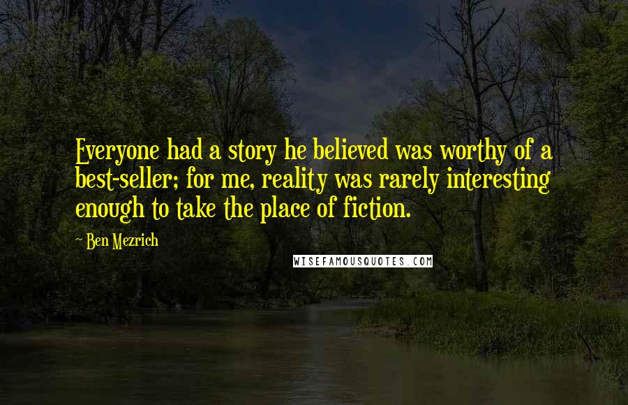 Ben Mezrich quotes: Everyone had a story he believed was worthy of a best-seller; for me, reality was rarely interesting enough to take the place of fiction. Ben Mezrich quotes: Everyone had a story he believed was worthy of a best-seller; for me, reality was rarely interesting enough to take the place of fiction.