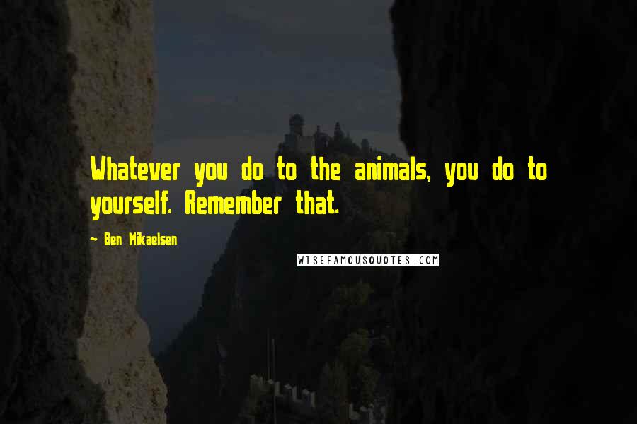 Ben Mikaelsen quotes: Whatever you do to the animals, you do to yourself. Remember that.