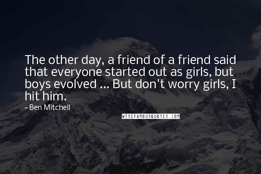 Ben Mitchell quotes: The other day, a friend of a friend said that everyone started out as girls, but boys evolved ... But don't worry girls, I hit him. Ben Mitchell quotes: The other day, a friend of a friend said that everyone started out as girls, but boys evolved ... But don't worry girls, I hit him.