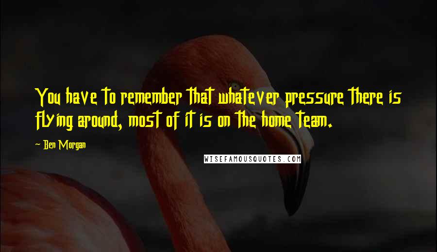 Ben Morgan quotes: You have to remember that whatever pressure there is flying around, most of it is on the home team.